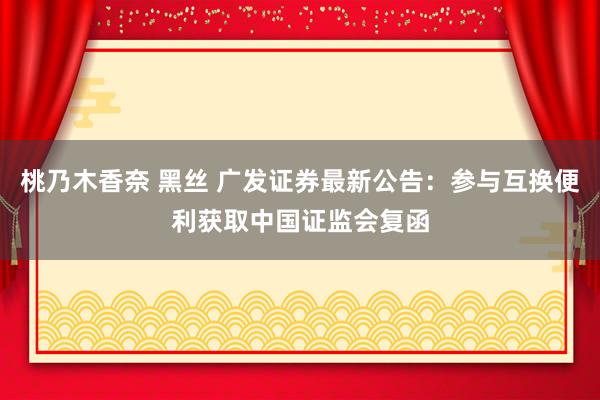 桃乃木香奈 黑丝 广发证券最新公告：参与互换便利获取中国证监会复函