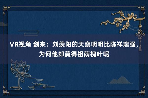 VR视角 剑来：刘羡阳的天禀明明比陈祥瑞强，为何他却莫得祖荫槐叶呢