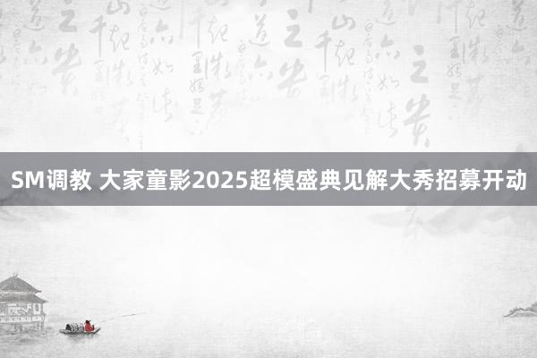 SM调教 大家童影2025超模盛典见解大秀招募开动