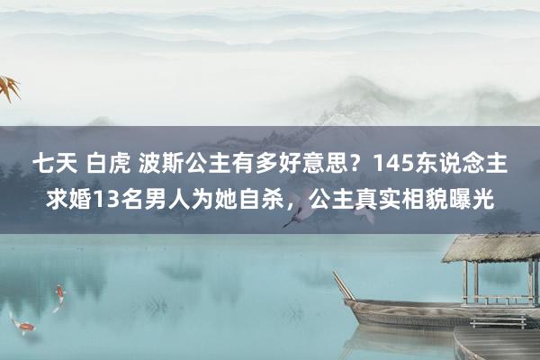 七天 白虎 波斯公主有多好意思？145东说念主求婚13名男人为她自杀，公主真实相貌曝光