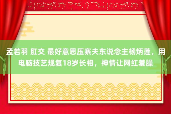 孟若羽 肛交 最好意思压寨夫东说念主杨炳莲，用电脑技艺规复18岁长相，神情让网红羞臊