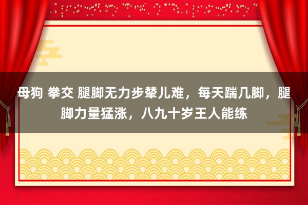 母狗 拳交 腿脚无力步辇儿难，每天踹几脚，腿脚力量猛涨，八九十岁王人能练