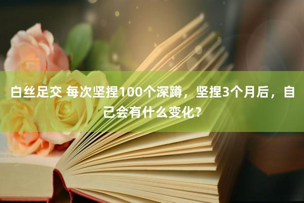 白丝足交 每次坚捏100个深蹲，坚捏3个月后，自己会有什么变化？