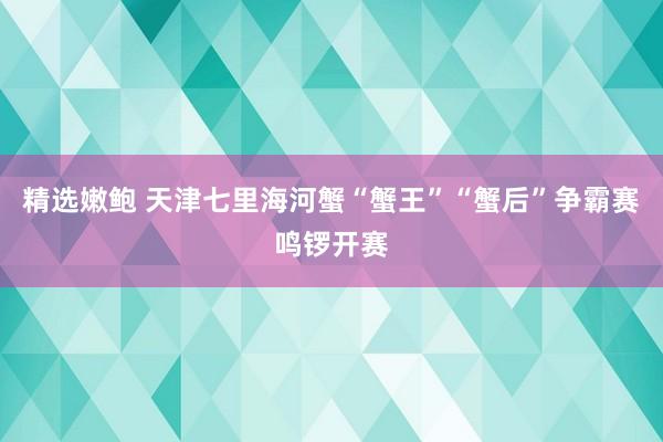 精选嫩鲍 天津七里海河蟹“蟹王”“蟹后”争霸赛鸣锣开赛