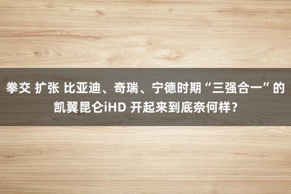 拳交 扩张 比亚迪、奇瑞、宁德时期“三强合一”的凯翼昆仑iHD 开起来到底奈何样？