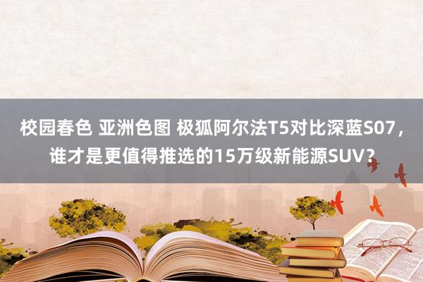 校园春色 亚洲色图 极狐阿尔法T5对比深蓝S07，谁才是更值得推选的15万级新能源SUV？