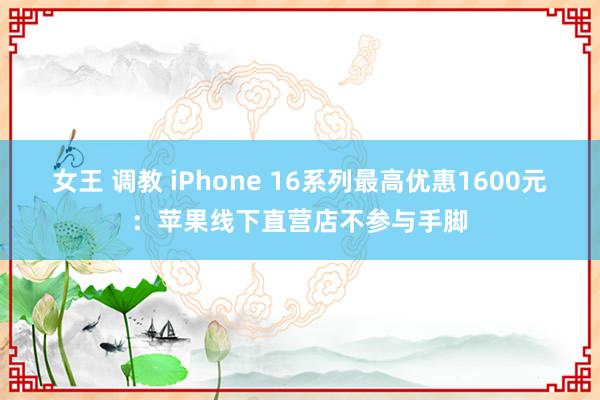 女王 调教 iPhone 16系列最高优惠1600元：苹果线下直营店不参与手脚