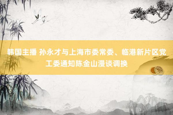 韩国主播 孙永才与上海市委常委、临港新片区党工委通知陈金山漫谈调换