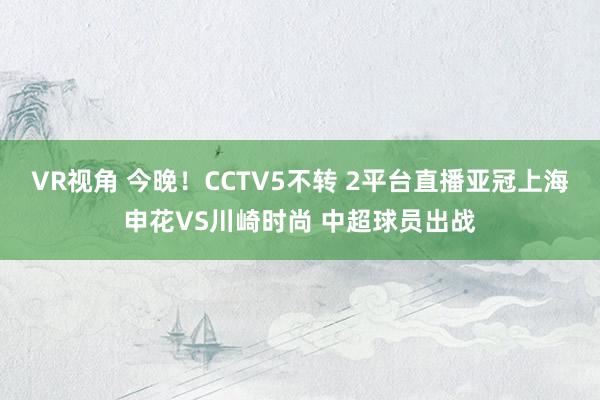 VR视角 今晚！CCTV5不转 2平台直播亚冠上海申花VS川崎时尚 中超球员出战