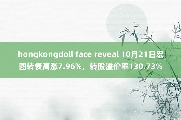 hongkongdoll face reveal 10月21日宏图转债高涨7.96%，转股溢价率130.73%