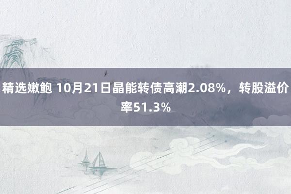 精选嫩鲍 10月21日晶能转债高潮2.08%，转股溢价率51.3%