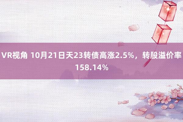 VR视角 10月21日天23转债高涨2.5%，转股溢价率158.14%