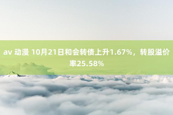 av 动漫 10月21日和会转债上升1.67%，转股溢价率25.58%