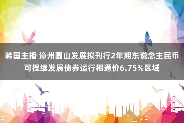 韩国主播 漳州圆山发展拟刊行2年期东说念主民币可捏续发展债券运行相通价6.75%区域