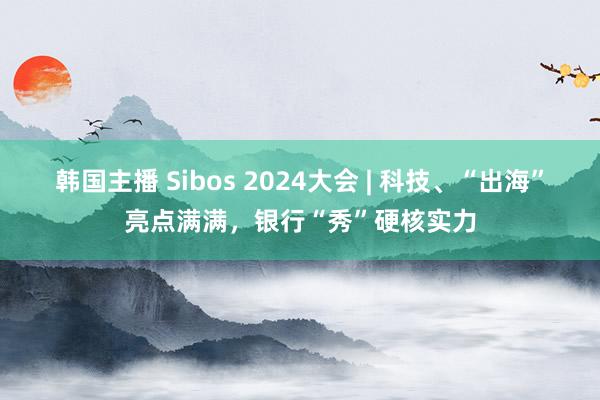 韩国主播 Sibos 2024大会 | 科技、“出海”亮点满满，银行“秀”硬核实力