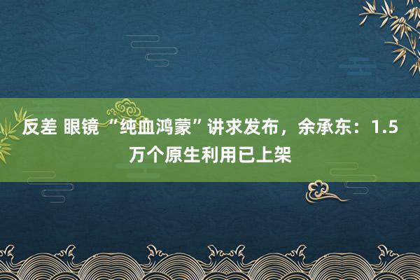 反差 眼镜 “纯血鸿蒙”讲求发布，余承东：1.5万个原生利用已上架