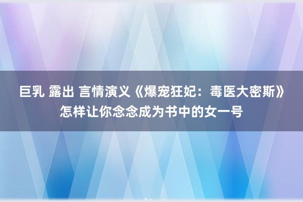 巨乳 露出 言情演义《爆宠狂妃：毒医大密斯》怎样让你念念成为书中的女一号