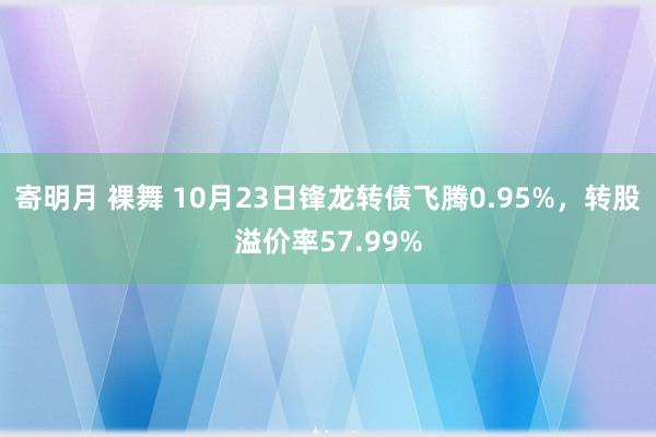 寄明月 裸舞 10月23日锋龙转债飞腾0.95%，转股溢价率57.99%