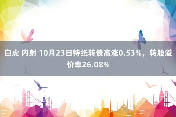 白虎 内射 10月23日特纸转债高涨0.53%，转股溢价率26.08%