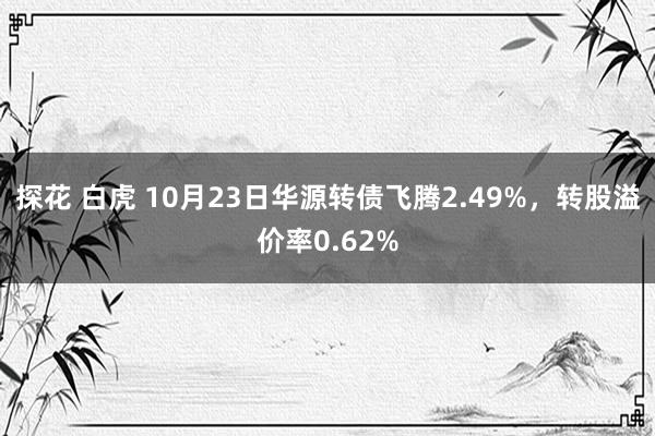 探花 白虎 10月23日华源转债飞腾2.49%，转股溢价率0.62%