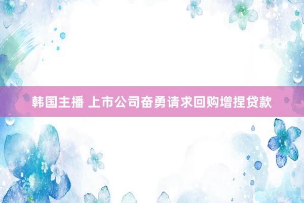 韩国主播 上市公司奋勇请求回购增捏贷款