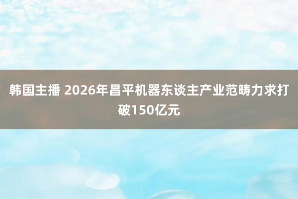 韩国主播 2026年昌平机器东谈主产业范畴力求打破150亿元