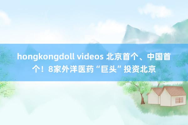 hongkongdoll videos 北京首个、中国首个！8家外洋医药“巨头”投资北京