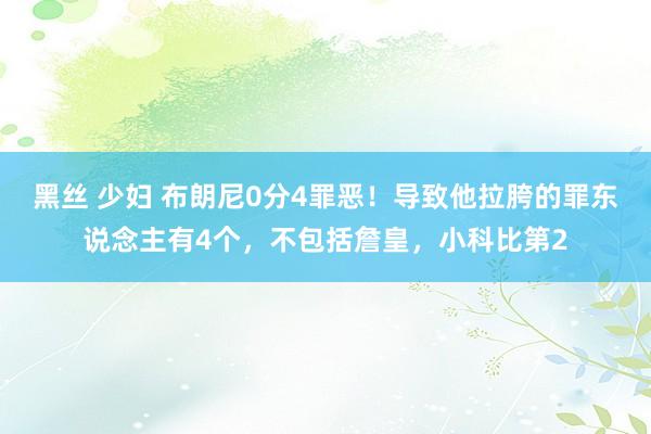 黑丝 少妇 布朗尼0分4罪恶！导致他拉胯的罪东说念主有4个，不包括詹皇，小科比第2