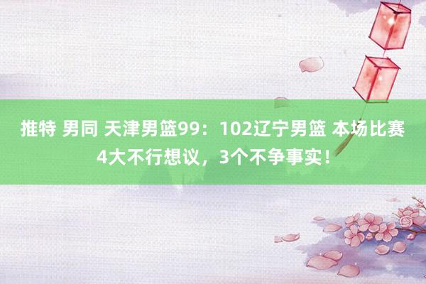 推特 男同 天津男篮99：102辽宁男篮 本场比赛4大不行想议，3个不争事实！