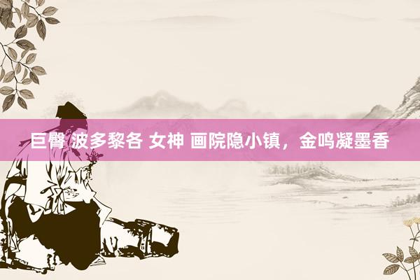 巨臀 波多黎各 女神 画院隐小镇，金鸣凝墨香