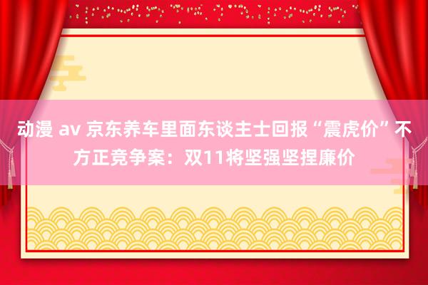 动漫 av 京东养车里面东谈主士回报“震虎价”不方正竞争案：双11将坚强坚捏廉价