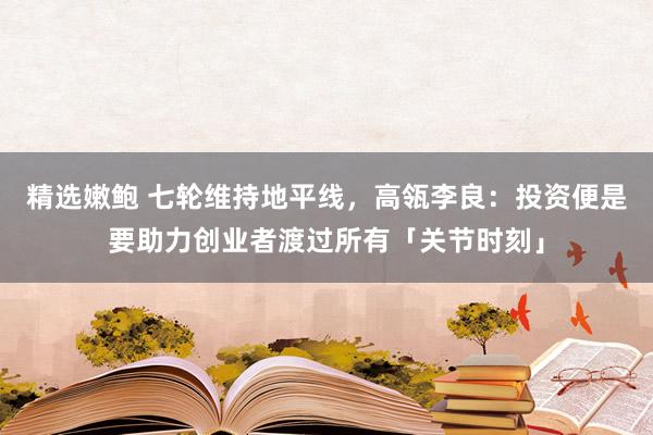 精选嫩鲍 七轮维持地平线，高瓴李良：投资便是要助力创业者渡过所有「关节时刻」