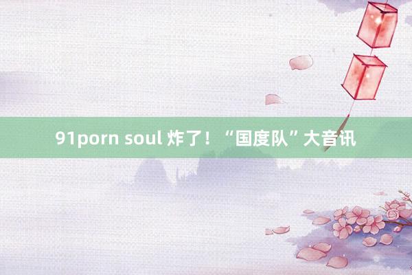 91porn soul 炸了！“国度队”大音讯