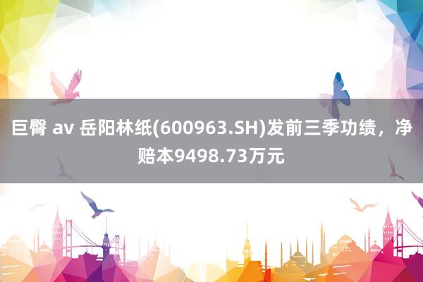 巨臀 av 岳阳林纸(600963.SH)发前三季功绩，净赔本9498.73万元