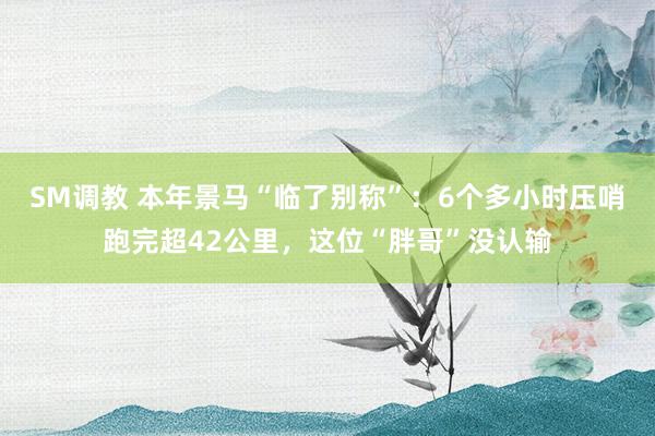 SM调教 本年景马“临了别称”：6个多小时压哨跑完超42公里，这位“胖哥”没认输