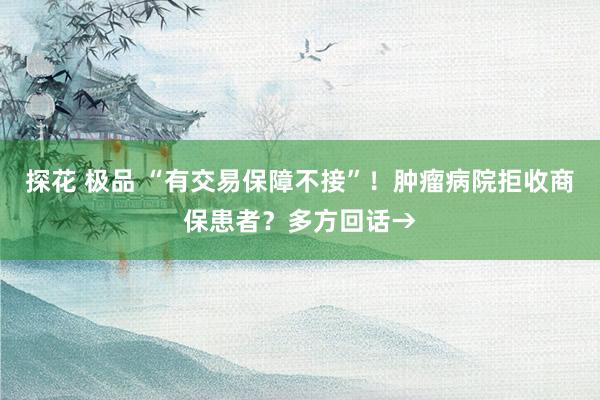 探花 极品 “有交易保障不接”！肿瘤病院拒收商保患者？多方回话→