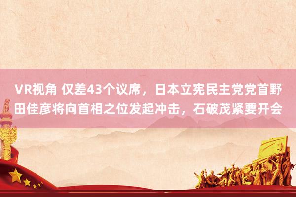 VR视角 仅差43个议席，日本立宪民主党党首野田佳彦将向首相之位发起冲击，石破茂紧要开会