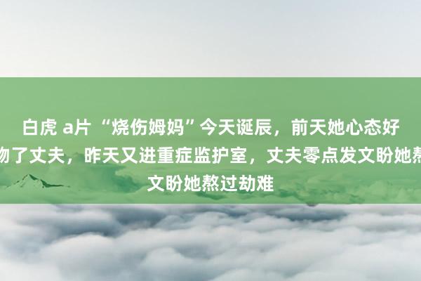 白虎 a片 “烧伤姆妈”今天诞辰，前天她心态好转还飞吻了丈夫，昨天又进重症监护室，丈夫零点发文盼她熬过劫难