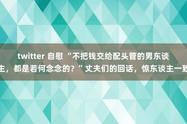 twitter 自慰 “不把钱交给配头管的男东谈主，都是若何念念的？”丈夫们的回话，惊东谈主一致