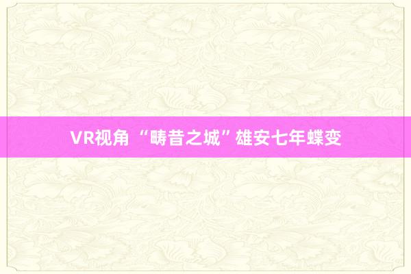 VR视角 “畴昔之城”雄安七年蝶变