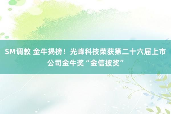 SM调教 金牛揭榜！光峰科技荣获第二十六届上市公司金牛奖“金信披奖”