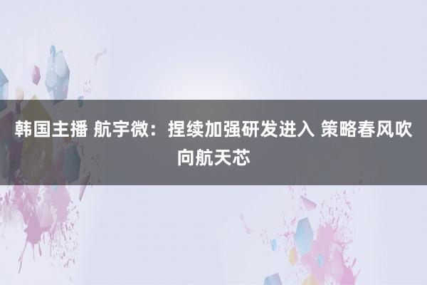 韩国主播 航宇微：捏续加强研发进入 策略春风吹向航天芯