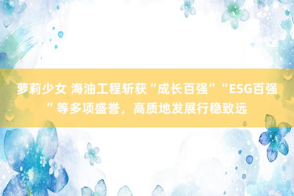 萝莉少女 海油工程斩获“成长百强”“ESG百强”等多项盛誉，高质地发展行稳致远