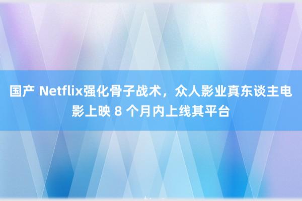 国产 Netflix强化骨子战术，众人影业真东谈主电影上映 8 个月内上线其平台