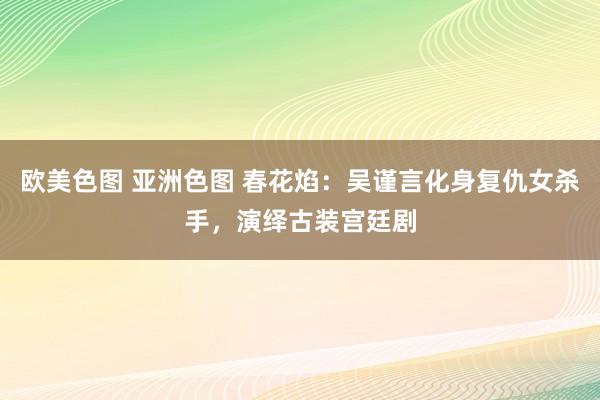 欧美色图 亚洲色图 春花焰：吴谨言化身复仇女杀手，演绎古装宫廷剧