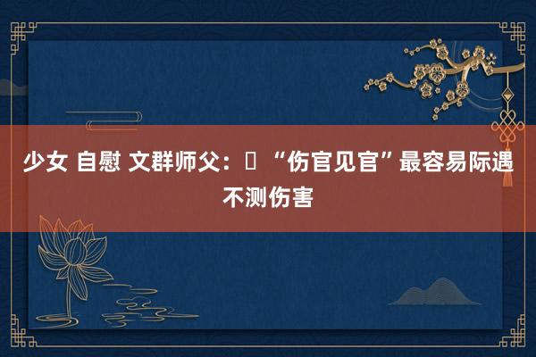 少女 自慰 文群师父：​“伤官见官”最容易际遇不测伤害