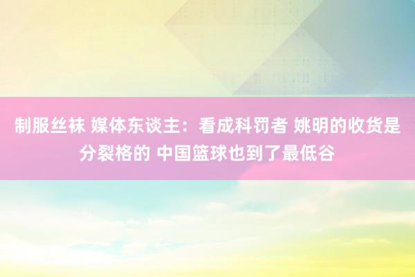 制服丝袜 媒体东谈主：看成科罚者 姚明的收货是分裂格的 中国篮球也到了最低谷