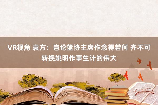 VR视角 袁方：岂论篮协主席作念得若何 齐不可转换姚明作事生计的伟大