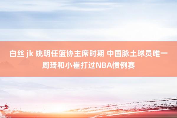 白丝 jk 姚明任篮协主席时期 中国脉土球员唯一周琦和小崔打过NBA惯例赛