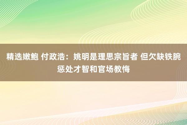 精选嫩鲍 付政浩：姚明是理思宗旨者 但欠缺铁腕惩处才智和官场教悔